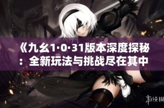 《九幺1·0·31版本深度探秘：全新玩法与挑战尽在其中》
