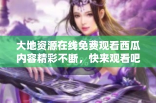 大地资源在线免费观看西瓜内容精彩不断，快来观看吧！