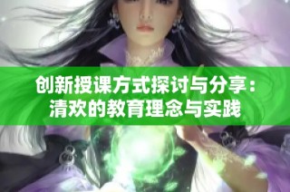 创新授课方式探讨与分享：清欢的教育理念与实践