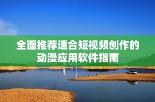 全面推荐适合短视频创作的动漫应用软件指南