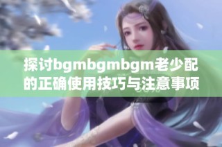 探讨bgmbgmbgm老少配的正确使用技巧与注意事项