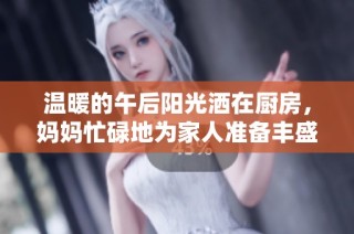 温暖的午后阳光洒在厨房，妈妈忙碌地为家人准备丰盛午餐