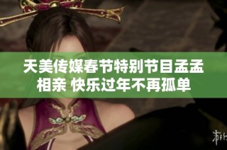 天美传媒春节特别节目孟孟相亲 快乐过年不再孤单