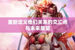 重新定义他们关系的交汇点与未来展望