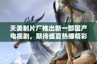 天美制片厂推出新一部国产电视剧，期待盛夏热播精彩故事