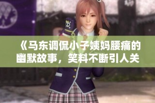 《马东调侃小子姨妈腰痛的幽默故事，笑料不断引人关注》