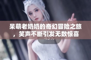 呆萌老奶奶的奇幻冒险之旅，笑声不断引发无数惊喜