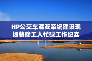 HP公交车灌溉系统建设现场装修工人忙碌工作纪实