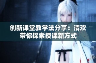 创新课堂教学法分享：清欢带你探索授课新方式