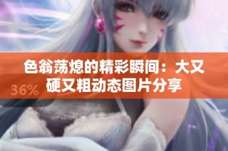 色翁荡熄的精彩瞬间：大又硬又粗动态图片分享