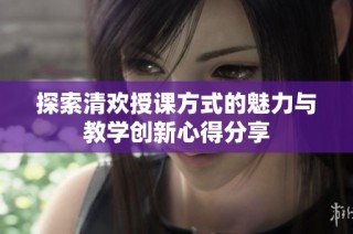 探索清欢授课方式的魅力与教学创新心得分享