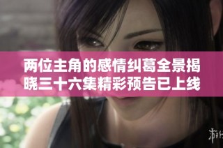 两位主角的感情纠葛全景揭晓三十六集精彩预告已上线