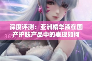 深度评测：亚洲精华液在国产护肤产品中的表现如何