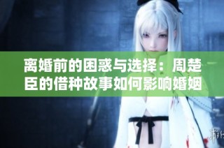 离婚前的困惑与选择：周楚臣的借种故事如何影响婚姻？