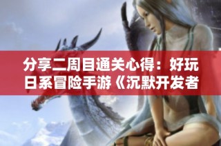 分享二周目通关心得：好玩日系冒险手游《沉默开发者》推荐