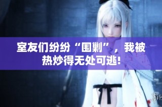 室友们纷纷“围剿”，我被热炒得无处可逃!