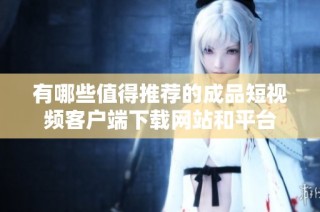 有哪些值得推荐的成品短视频客户端下载网站和平台