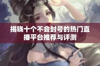揭晓十个不会封号的热门直播平台推荐与评测