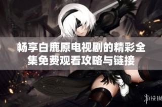 畅享白鹿原电视剧的精彩全集免费观看攻略与链接