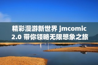 精彩漫游新世界 jmcomic 2.0 带你领略无限想象之旅