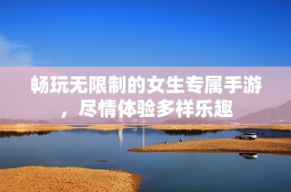 畅玩无限制的女生专属手游，尽情体验多样乐趣