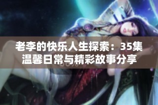 老李的快乐人生探索：35集温馨日常与精彩故事分享