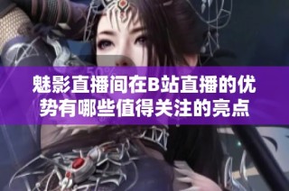 魅影直播间在B站直播的优势有哪些值得关注的亮点