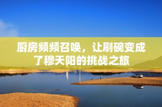 厨房频频召唤，让刷碗变成了穆天阳的挑战之旅