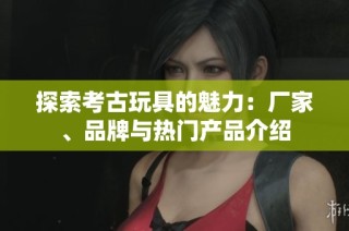 探索考古玩具的魅力：厂家、品牌与热门产品介绍