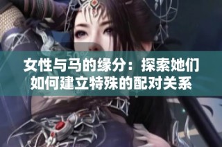 女性与马的缘分：探索她们如何建立特殊的配对关系