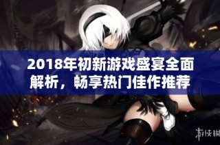 2018年初新游戏盛宴全面解析，畅享热门佳作推荐
