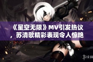 《星空无限》MV引发热议，苏清歌精彩表现令人惊艳