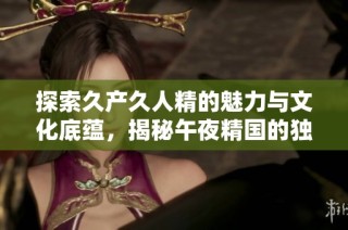 探索久产久人精的魅力与文化底蕴，揭秘午夜精国的独特魅力