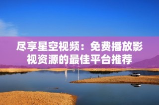 尽享星空视频：免费播放影视资源的最佳平台推荐
