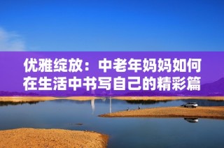 优雅绽放：中老年妈妈如何在生活中书写自己的精彩篇章