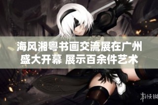 海风湘粤书画交流展在广州盛大开幕 展示百余件艺术珍品