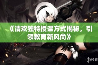 《清欢独特授课方式揭秘，引领教育新风尚》