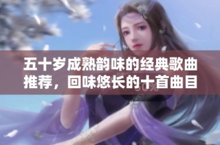 五十岁成熟韵味的经典歌曲推荐，回味悠长的十首曲目