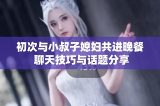 初次与小叔子媳妇共进晚餐 聊天技巧与话题分享
