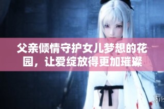 父亲倾情守护女儿梦想的花园，让爱绽放得更加璀璨