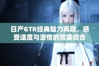 日产GTR经典魅力再现，感受速度与激情的完美结合
