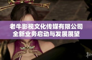 老牛影视文化传媒有限公司全新业务启动与发展展望