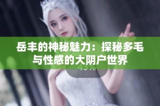 岳丰的神秘魅力：探秘多毛与性感的大阴户世界
