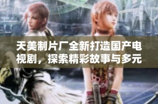 天美制片厂全新打造国产电视剧，探索精彩故事与多元文化