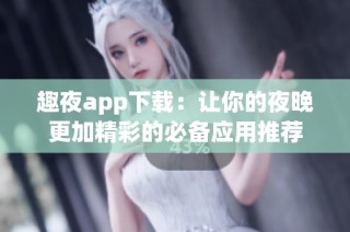 趣夜app下载：让你的夜晚更加精彩的必备应用推荐