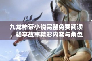 九龙神帝小说完整免费阅读，畅享故事精彩内容与角色发展
