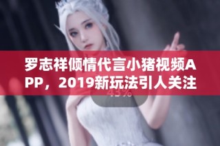 罗志祥倾情代言小猪视频APP，2019新玩法引人关注