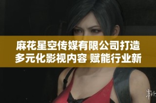 麻花星空传媒有限公司打造多元化影视内容 赋能行业新发展