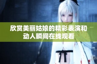 欣赏美丽姑娘的精彩表演和动人瞬间在线观看