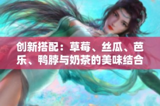 创新搭配：草莓、丝瓜、芭乐、鸭脖与奶茶的美味结合尝试